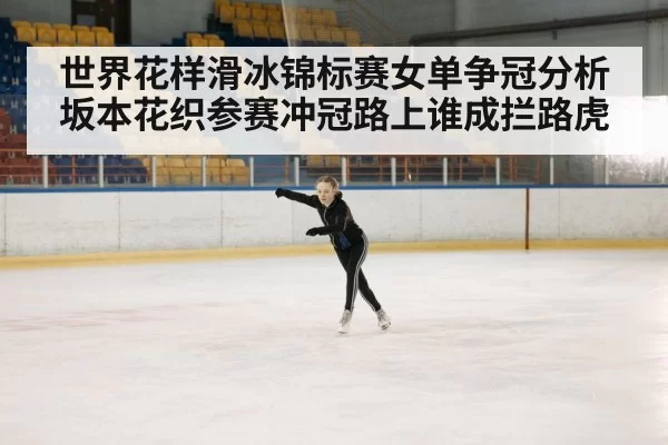世界花样滑冰锦标赛女单争冠分析 坂本花织参赛冲冠路上谁成拦路虎